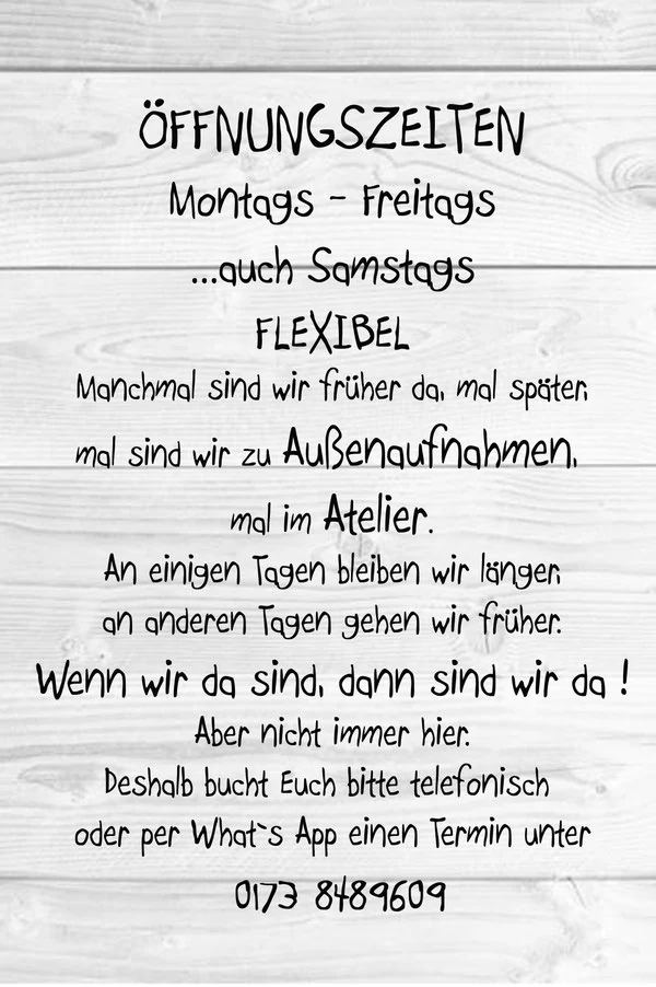 Öffnungszeiten: montags bis freitags, auch samstags — flexibel. Manchmal sind wir früher da, mal später, mal sind wir zu Außenaufnahmen, mal im Atelier. An einigen Tagen bleiben wir länger, an anderen gehen wir früher. Wenn wir da sind, dann sind wir da! Aber nicht immer hier. Deshalb bucht Euch bitte telefonisch oder per WhatsApp einen Termin unter 0173 8489609.